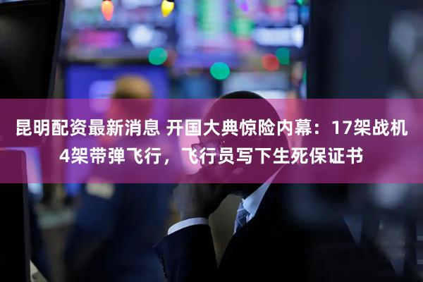 昆明配资最新消息 开国大典惊险内幕：17架战机4架带弹飞行，飞行员写下生死保证书